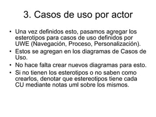 3. Casos de uso por actor Una vez definidos esto, pasamos agregar los esterotipos para casos de uso definidos por UWE (Navegación, Proceso, Personalización). Estos se agregan en los diagramas de Casos de Uso.  No hace falta crear nuevos diagramas para esto. Si no tienen los esterotipos o no saben como crearlos, denotar que estereotipos tiene cada CU mediante notas uml sobre los mismos. 