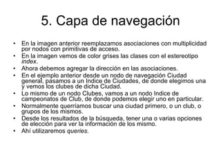 5. Capa de navegación En la imagen anterior reemplazamos asociaciones con multiplicidad por nodos con primitivas de acceso. En la imagen vemos de color grises las clases con el estereotipo  index . Ahora debemos agregar la dirección en las asociaciones. En el ejemplo anterior desde un nodo de navegación Ciudad general, pasamos a un Indice de Ciudades, de donde elegimos una y vemos los clubes de dicha Ciudad. Lo mismo de un nodo Clubes, vamos a un nodo Indice de campeonatos de Club, de donde podemos elegir uno en particular. Normalmente querríamos buscar una ciudad primero, o un club, o grupos de los mismos. Desde los resultados de la búsqueda, tener una o varias opciones de elección para ver la información de los mismo. Ahí utilizaremos  queries . 