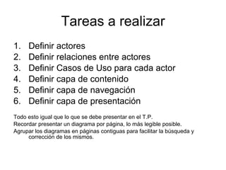 Tareas a realizar Definir actores Definir relaciones entre actores Definir Casos de Uso para cada actor Definir capa de contenido Definir capa de navegación Definir capa de presentación Todo esto igual que lo que se debe presentar en el T.P. Recordar presentar un diagrama por página, lo más legible posible. Agrupar los diagramas en páginas contiguas para facilitar la búsqueda y corrección de los mismos.  