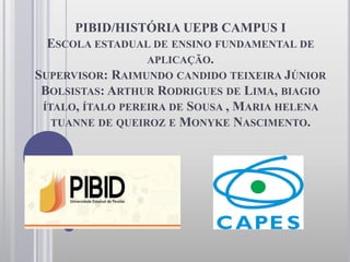 PIBID/HISTÓRIA UEPB CAMPUS I
ESCOLA ESTADUAL DE ENSINO FUNDAMENTAL DE
APLICAÇÃO.
SUPERVISOR: RAIMUNDO CANDIDO TEIXEIRA JÚNIOR
BOLSISTAS: ARTHUR RODRIGUES DE LIMA, BIAGIO
ÍTALO, ÍTALO PEREIRA DE SOUSA , MARIA HELENA
TUANNE DE QUEIROZ E MONYKE NASCIMENTO.
 