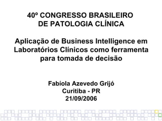 40º CONGRESSO BRASILEIRO  DE PATOLOGIA CLÍNICA Aplicação de Business Intelligence em Laboratórios Clínicos como ferramenta para tomada de decisão Fabíola Azevedo Grijó Curitiba - PR 21/09/2006 
