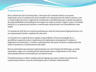 Comissão Gestora
Para a adoção da A3P nas instituições, a formação da Comissão Gestora é um passo
importante, pois se constituiu de uma comissão com representantes de todos os setores, com
o compromisso de serem os agentes de socialização e sensibilização para a adoção de práticas
de responsabilidade socioambiental nos órgãos em todos os setores. Sugere-se que a Comissão
tenha de 5 a 10 pessoas para facilitar a comunicação institucional e um entendimento mais
amplo.
A Comissão da A3P deve ser institucionalizada por meio de instrumento legal pertinente e ter
um representante titular e suplente de cada setor.
A Comissão tem o papel de fazer a gestão compartilhada e ficará encarregada de: a)
sensibilizar os gestores sobre a importância da implantação do programa; b) realizar o
diagnóstico da instituição; c) realizar o planejamento das ações; d) apoiar a implantação das
ações; e) promover o monitoramento das ações.
Para as instituições que possuem representações em outro Estados da Federação, ou ainda
municípios, sugere-se a constituição de subcomissões para a implementar a A3P. Essas
subcomissões devem ser formadas por servidores locais.
É fundamental para a efetiva implantação da Agenda que sejam criados mecanismos de
comunicação interna e troca de informações entre Comissão e Subcomissões.
 