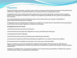 Diagnóstico
Depois de formada a Comissão, a próxima etapa é realizar um levantamento/inventário da situação socioambiental da
instituição. O diagnóstico é fundamental para se ter uma boa eficiência na implantação da A3P.
O diagnóstico deve conter informações sobre aspectos dos cinco eixos da A3P, desde o consumo de bens naturais e
política interna de gestão de resíduos até a avaliação dos programas de qualidade de vida e práticas de sensibilização
dos servidores.
Por meio do diagnóstico é possível identificar pontos críticos relacionados, por exemplo, ao desperdício e
oportunidades de aperfeiçoamento da gestão.
O diagnóstico deve ser realizado pelos membros que compõem a Comissão Gestora e discutido de forma participativa
com servidores da instituição (gestores, servidores e terceirizados).
Do diagnóstico devem constar
1) levantamento do consumo de recurso naturais;
2) levantamento dos principais bens adquiridos e serviços contratados pela instituição;
3) levantamento de obras realizados;
4) levantamento sobre as práticas de desfazimento adotadas pela instituição;
5) levantamento de práticas ambientais já adotadas, principalmente com relação ao descarte de resíduos;
6) levantamento de necessidades de capacitação, entre outros que a Comissão definir.
Sugere-se ainda que a partir dos levantamentos realizados seja calculada a linha-base para ser utilizada como
referencial para a implantação de medidas socioambientais, principalmente, aquelas relacionadas à redução de gastos
institucionais.
Também é aconselhável fazer uma pesquisa de opinião com os funcionários para identificar os hábitos dos mesmos e
assim direcionar melhor as campanhas de sensibilização.
 