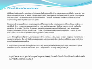 Plano de Gestão Socioambiental
O Plano de Gestão Socioambiental deve estabelecer os objetivos, os projetos, atividades ou ações que
serão implementadas, as metas a serem alcançadas, as responsabilidades instituicionais – do órgão e
dos servidores – e as medidas de monitoramento. Também devem ser identificados os recursos
disponíveis para a implantação das ações.
Recomenda-se que além do objetivo geral, o Plano contenha objetivos específicos. Cada projeto ou
atividade deve conter metas quantitativas e/ou qualitativas para facilitar o processo da melhoria
contínua da gestão. Também devem ser identificadas as responsabilidades de cada unidade da
instituição e os servidores envolvidos. O ideal é que as metas sejam estabelecidas a partir de uma
linha-base calculada no processo de diagnóstico institucional.
Após definição dos objetivos, metas e respectivo plano de ação, segue-se para etapa de implantação e
operacionalização das atividades, para as quais administração deverá disponibilizar recursos físicos
e/ou financeiros adequados.
É importante que a fase de implementação seja acompanhada de campanhas de conscientização e
sensibilização de todos os servidores para a importância da implantação da A3P.
http://www.mma.gov.br/images/arquivo/80063/Modelo%20do%20Plano%20de%20Ge
stao%20Socioambiental.pdf
 
