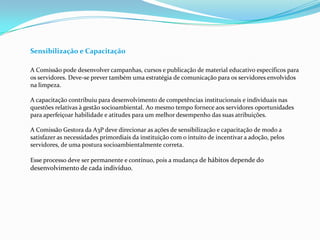 Sensibilização e Capacitação
A Comissão pode desenvolver campanhas, cursos e publicação de material educativo específicos para
os servidores. Deve-se prever também uma estratégia de comunicação para os servidores envolvidos
na limpeza.
A capacitação contribuiu para desenvolvimento de competências institucionais e individuais nas
questões relativas à gestão socioambiental. Ao mesmo tempo fornece aos servidores oportunidades
para aperfeiçoar habilidade e atitudes para um melhor desempenho das suas atribuições.
A Comissão Gestora da A3P deve direcionar as ações de sensibilização e capacitação de modo a
satisfazer as necessidades primordiais da instituição com o intuito de incentivar a adoção, pelos
servidores, de uma postura socioambientalmente correta.
Esse processo deve ser permanente e contínuo, pois a mudança de hábitos depende do
desenvolvimento de cada indivíduo.
 