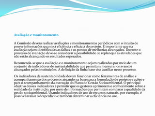 Avaliação e monitoramento
A Comissão deverá realizar avaliações e monitoramentos periódicos com o intuito de
prover informações quanto à eficiência e eficácia do projeto. É importante que na
avaliação sejam identificadas as falhas e os pontos de melhorias alcançados. Durante o
processo de avaliação deve-se considerar a possibilidade de replanejar as atividades que
não estão alcançando os resultados esperados.
Recomenda-se que a avaliação e o monitoramento sejam realizados por meio de um
conjunto de indicadores de sustentabilidade que permitam mensurar os avanços
alcançados pelas instituições. A definição da linha base visa auxiliar nesse processo.
Os indicadores de sustentabilidade devem funcionar como ferramentas de análise e
acompanhamento dos processos atuando na base para a formulação de projetos e ações e
para o acompanhamento da execução do Plano de Gestão Socioambiental. O principal
objetivo desses indicadores é permitir que os gestores aprimorem o conhecimento sobre a
realidade da instituição, por meio de informações que permitam comparar a qualidade da
gestão socioambiental. Usando indicadores de uso de recursos naturais, por exemplo, é
possível avaliar o desperdício e também determinar a eficiência no uso.
 