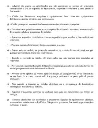 e) – Advertir pôr escrito os subordinados que não cumprirem as normas de segurança,
comunicando o fato ao superior, na reincidência, suspender e conforme o caso demitir o
funcionário.
f) – Cuidar das ferramentas, maquinas e equipamentos, bem como dos equipamentos
defeituosos ou ainda permitir a sua improvisação.
g) – Cuidar para que as roupas utilizadas no serviço sejam adequadas e próprias.
h) – Providenciar os primeiros socorros e o transporte do acidentado bem como a comunicação
do acidente à chefia e à segurança do trabalho.
i) – Apresentar sugestões, contribuindo com sua experiência para a melhoria das condições de
segurança.
j) – Procurar manter o local sempre limpo, organizado e seguro.
k) – Adotar todas as medidas de prevenção necessárias no reinicio de uma atividade que pôr
qualquer circunstância, tenha sido interrompida.
l) – Impedir a execução de tarefas pôr empregados que não estejam com condições de
segurança.
m) – Providenciar o acompanhamento do técnico de segurança, quando for realizadas tarefas em
locais que apresentem risco iminente de acidentes.
n) – Procurar coibir a pratica de roubos, agressões físicas, ou qualquer outro ato de indisciplina
na sua frente de serviço, comunicando à segurança patrimonial ou posto policial quando
necessário.
o) - Não permitir a ingestão de bebidas alcóolicas ou a permanência de funcionários
embriagados nos setores de trabalho.
p) – Reprimir brincadeiras, correrias ou qualquer outra ação dos funcionários nas frentes de
serviços.
q) - Somente eletricistas são autorizados a executarem ligações de equipamentos elétricos,
manutenção e instalação de rede elétrica. Não permita que outros funcionários que não sejam
eletricistas o façam.
 