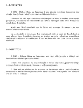 1 – DEFINIÇÕES.
O DDS - Diálogo Diário de Segurança é uma palestra ministrada diariamente pela
primeira linha de Supervisão (Encarregados ou Lideres de Equipe).
Trata-se de um bate papo diário entre o encarregado da frente de trabalho e sua equipe,
que consiste, basicamente em cinco minutos de alertas e orientações dadas antes do início da
jornada diária de trabalho.
A prática do DDS é sem dúvida uma das formas mais práticas e eficazes que existe para
prevenir acidentes de trabalho.
Na oportunidade, o Encarregado fala objetivamente sobre a tarefa do dia, alertando a
todos sobre os riscos de acidentes inerentes aos serviços que serão realizados e as medidas e
condutas prevencionistas necessárias que devem ser observadas para evitar que os acidentes
aconteçam.
2 – OBJETIVOS.
O DDS – Diálogo Diário de Segurança, tem como objetivo criar e difundir nos
trabalhadores o hábito de prevenir acidentes.
Somente com a educação e a conscientização de nossos funcionários, poderemos atingir
os nossos objetivos básicos que é evitar que os acidentes aconteçam.
O DDS, aplicado diariamente faz com que os funcionários vão se consientizando da
necessidade de adotar medidas prevencionistas antes e durante a realização de cada serviço e
com isto evitar os acidentes.
 