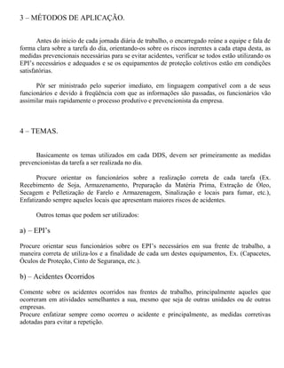 3 – MÉTODOS DE APLICAÇÃO.
Antes do inicio de cada jornada diária de trabalho, o encarregado reúne a equipe e fala de
forma clara sobre a tarefa do dia, orientando-os sobre os riscos inerentes a cada etapa desta, as
medidas prevencionais necessárias para se evitar acidentes, verificar se todos estão utilizando os
EPI’s necessários e adequados e se os equipamentos de proteção coletivos estão em condições
satisfatórias.
Pôr ser ministrado pelo superior imediato, em linguagem compatível com a de seus
funcionários e devido à freqüência com que as informações são passadas, os funcionários vão
assimilar mais rapidamente o processo produtivo e prevencionista da empresa.
4 – TEMAS.
Basicamente os temas utilizados em cada DDS, devem ser primeiramente as medidas
prevencionistas da tarefa a ser realizada no dia.
Procure orientar os funcionários sobre a realização correta de cada tarefa (Ex.
Recebimento de Soja, Armazenamento, Preparação da Matéria Prima, Extração de Óleo,
Secagem e Pelletização de Farelo e Armazenagem, Sinalização e locais para fumar, etc.),
Enfatizando sempre aqueles locais que apresentam maiores riscos de acidentes.
Outros temas que podem ser utilizados:
a) – EPI’s
Procure orientar seus funcionários sobre os EPI’s necessários em sua frente de trabalho, a
maneira correta de utiliza-los e a finalidade de cada um destes equipamentos, Ex. (Capacetes,
Óculos de Proteção, Cinto de Segurança, etc.).
b) – Acidentes Ocorridos
Comente sobre os acidentes ocorridos nas frentes de trabalho, principalmente aqueles que
ocorreram em atividades semelhantes a sua, mesmo que seja de outras unidades ou de outras
empresas.
Procure enfatizar sempre como ocorreu o acidente e principalmente, as medidas corretivas
adotadas para evitar a repetição.
 