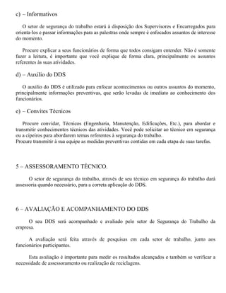 c) – Informativos
O setor de segurança do trabalho estará à disposição dos Supervisores e Encarregados para
orienta-los e passar informações para as palestras onde sempre é enfocados assuntos de interesse
do momento.
Procure explicar a seus funcionários de forma que todos consigam entender. Não é somente
fazer a leitura, é importante que você explique de forma clara, principalmente os assuntos
referentes às suas atividades.
d) – Auxilio do DDS
O auxilio do DDS é utilizado para enfocar acontecimentos ou outros assuntos do momento,
principalmente informações preventivas, que serão levadas de imediato ao conhecimento dos
funcionários.
e) – Convites Técnicos
Procure convidar, Técnicos (Engenharia, Manutenção, Edificações, Etc.), para abordar e
transmitir conhecimentos técnicos das atividades. Você pode solicitar ao técnico em segurança
ou a cipeiros para abordarem temas referentes à segurança do trabalho.
Procure transmitir à sua equipe as medidas preventivas contidas em cada etapa de suas tarefas.
5 – ASSESSORAMENTO TÉCNICO.
O setor de segurança do trabalho, através de seu técnico em segurança do trabalho dará
assessoria quando necessário, para a correta aplicação do DDS.
6 – AVALIAÇÃO E ACOMPANHAMENTO DO DDS
O seu DDS será acompanhado e avaliado pelo setor de Segurança do Trabalho da
empresa.
A avaliação será feita através de pesquisas em cada setor de trabalho, junto aos
funcionários participantes.
Esta avaliação é importante para medir os resultados alcançados e também se verificar a
necessidade de assessoramento ou realização de reciclagens.
 