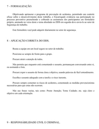 7 – FORMALIZAÇÃO.
Objetivando aprimorar o programa de prevenção de acidentes, permitindo um controle
eficaz sobre o desenvolvimento deste trabalho, o Encarregado evidencia sua participação no
processo preventivo preenchendo e colhendo as assinaturas dos participantes em formulário
próprio, anotando no verso deste o tema abordado no DDS em seguida deve envia-lo ao setor de
Segurança do trabalho.
Este formulário você pode adquirir diariamente no setor de segurança.
8 – APLICAÇÃO CORRETA DO DDS.
Reuna a equipe em um local seguro no setor de trabalho.
Posicione-se sempre de frente para o grupo.
Procure atrair a atenção de todos.
Não permita que enquanto está comentando o assunto, permaneçam conversando entre si,
ou assinando a lista.
Procure expor o assunto de forma clara e objetiva, usando palavras de fácil entendimento.
Escolha o assunto adequado com a tarefa e o risco inerente.
Procure sempre comentar os riscos de acidentes, comentando as medidas prevencionistas
necessárias para que estas não ocorram.
Não use frases vazias, tais como: Preste Atenção; Tome Cuidado; etc. seja claro e
objetivo em cada orientação.
9 – RESPONSÁBILIDADE CIVIL E CRIMINAL.
 