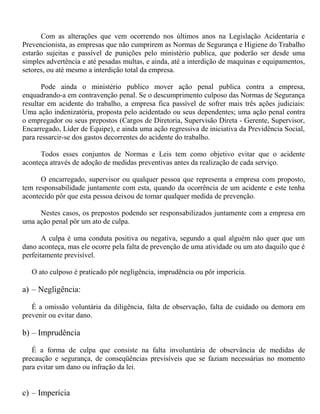 Com as alterações que vem ocorrendo nos últimos anos na Legislação Acidentaria e
Prevencionista, as empresas que não cumprirem as Normas de Segurança e Higiene do Trabalho
estarão sujeitas e passível de punições pelo ministério publica, que poderão ser desde uma
simples advertência e até pesadas multas, e ainda, até a interdição de maquinas e equipamentos,
setores, ou até mesmo a interdição total da empresa.
Pode ainda o ministério publico mover ação penal publica contra a empresa,
enquadrando-a em contravenção penal. Se o descumprimento culposo das Normas de Segurança
resultar em acidente do trabalho, a empresa fica passível de sofrer mais três ações judiciais:
Uma ação indenizatória, proposta pelo acidentado ou seus dependentes; uma ação penal contra
o empregador ou seus prepostos (Cargos de Diretoria, Supervisão Direta - Gerente, Supervisor,
Encarregado, Líder de Equipe), e ainda uma ação regressiva de iniciativa da Previdência Social,
para ressarcir-se dos gastos decorrentes do acidente do trabalho.
Todos esses conjuntos de Normas e Leis tem como objetivo evitar que o acidente
aconteça através de adoção de medidas preventivas antes da realização de cada serviço.
O encarregado, supervisor ou qualquer pessoa que representa a empresa com proposto,
tem responsabilidade juntamente com esta, quando da ocorrência de um acidente e este tenha
acontecido pôr que esta pessoa deixou de tomar qualquer medida de prevenção.
Nestes casos, os prepostos podendo ser responsabilizados juntamente com a empresa em
uma ação penal pôr um ato de culpa.
A culpa é uma conduta positiva ou negativa, segundo a qual alguém não quer que um
dano aconteça, mas ele ocorre pela falta de prevenção de uma atividade ou um ato daquilo que é
perfeitamente previsível.
O ato culposo é praticado pôr negligência, imprudência ou pôr imperícia.
a) – Negligência:
É a omissão voluntária da diligência, falta de observação, falta de cuidado ou demora em
prevenir ou evitar dano.
b) – Imprudência
É a forma de culpa que consiste na falta involuntária de observância de medidas de
precaução e segurança, de conseqüências previsíveis que se faziam necessárias no momento
para evitar um dano ou infração da lei.
c) – Imperícia
 