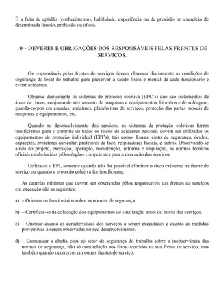 É a falta de aptidão (conhecimento), habilidade, experiência ou de previsão no exercício de
determinada função, profissão ou oficio.
10 – DEVERES E OBRIGAÇÕES DOS RESPONSÁVEIS PELAS FRENTES DE
SERVIÇOS.
Os responsáveis pelas frentes de serviços devem observar diariamente as condições de
segurança do local de trabalho para preservar a saúde física e mental de cada funcionário e
evitar acidentes.
Observe diariamente os sistemas de proteção coletiva (EPC’s) que são isolamentos de
áreas de riscos, conjunto de aterramento de maquinas e equipamentos, biombos e de soldagem,
guarda-corpos em escadas, andaimes, plataformas de serviços, proteção das partes moveis de
maquinas e equipamentos, etc.
Quando no desenvolvimento dos serviços, os sistemas de proteção coletivas forem
insuficientes para o controle de todos os riscos de acidentes pessoais devem ser utilizados os
equipamentos de proteção individual (EPI’s), tais como: Luvas, cinto de segurança, óculos,
capacetes, protetores auricular, protetores da face, respiradores faciais, e outros. Observando-se
ainda no projeto, execução, operação, manutenção, reforma e ampliação, as normas técnicas
oficiais estabelecidas pêlos órgãos competentes para a execução dos serviços.
Utiliza-se o EPI, somente quando não for possível eliminar o risco existente na frente de
serviço ou quando a proteção coletiva for insuficiente.
As cautelas mínimas que devem ser observadas pêlos responsáveis das frentes de serviços
em execução são as seguintes:
a) – Orientar os funcionários sobre as normas de segurança
b) – Certificar-se da colocação dos equipamentos de sinalização antes do inicio dos serviços.
c) – Orientar quanto as características dos serviços a serem executados e quanto as medidas
preventivas a serem observadas no seu desenvolvimento.
d) – Comunicar a chefia e/ou ao setor de segurança do trabalho sobre a inobservância das
normas de segurança, não só com relação aos fatos ocorridos na sua frente de serviço, mas
também quando ocorrerem em outras frentes de serviço.
 