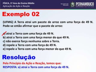 FÍSICA, 1º Ano do Ensino Médio
Aplicação da Ação e Reação
(UFMG) A Terra atrai um pacote de arroz com uma força de 49 N.
Pode-se então afirmar que o pacote de arroz:
a) atrai a Terra com uma força de 49 N.
b) atrai a Terra com uma força menor do que 49 N.
c) não exerce força nenhuma sobre a Terra.
d) repele a Terra com uma força de 49 N.
e) repele a Terra com uma força menor do que 49 N.
Exemplo 02
Resolução
Pelo Princípio da Ação e Reação, temos que:
RESPOSTA: a) atrai a Terra com uma força de 49 N.
 