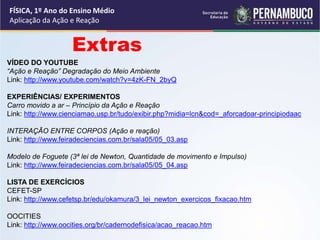 FÍSICA, 1º Ano do Ensino Médio
Aplicação da Ação e Reação
Extras
VÍDEO DO YOUTUBE
“Ação e Reação” Degradação do Meio Ambiente
Link: http://www.youtube.com/watch?v=4zK-FN_2byQ
EXPERIÊNCIAS/ EXPERIMENTOS
Carro movido a ar – Princípio da Ação e Reação
Link: http://www.cienciamao.usp.br/tudo/exibir.php?midia=lcn&cod=_aforcadoar-principiodaac
INTERAÇÃO ENTRE CORPOS (Ação e reação)
Link: http://www.feiradeciencias.com.br/sala05/05_03.asp
Modelo de Foguete (3ª lei de Newton, Quantidade de movimento e Impulso)
Link: http://www.feiradeciencias.com.br/sala05/05_04.asp
LISTA DE EXERCÍCIOS
CEFET-SP
Link: http://www.cefetsp.br/edu/okamura/3_lei_newton_exercicos_fixacao.htm
OOCITIES
Link: http://www.oocities.org/br/cadernodefisica/acao_reacao.htm
 