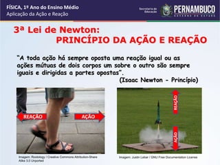 FÍSICA, 1º Ano do Ensino Médio
Aplicação da Ação e Reação
3ª Lei de Newton:
PRINCÍPIO DA AÇÃO E REAÇÃO
“A toda ação há sempre oposta uma reação igual ou as
ações mútuas de dois corpos um sobre o outro são sempre
iguais e dirigidas a partes opostas”.
(Isaac Newton - Princípio)
Imagem: Rootology / Creative Commons Attribution-Share
Alike 3.0 Unported
AÇÃO
REAÇÃO
REAÇÃO
AÇÃO
Imagem: Justin Lebar / GNU Free Documentation License
 