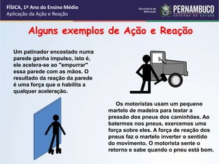 FÍSICA, 1º Ano do Ensino Médio
Aplicação da Ação e Reação
Um patinador encostado numa
parede ganha impulso, isto é,
ele acelera-se ao "empurrar"
essa parede com as mãos. O
resultado da reação da parede
é uma força que o habilita a
qualquer aceleração.
Os motoristas usam um pequeno
martelo de madeira para testar a
pressão dos pneus dos caminhões. Ao
batermos nos pneus, exercemos uma
força sobre eles. A força de reação dos
pneus faz o martelo inverter o sentido
do movimento. O motorista sente o
retorno e sabe quando o pneu está bom.
Alguns exemplos de Ação e Reação
 