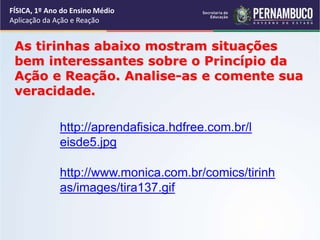 FÍSICA, 1º Ano do Ensino Médio
Aplicação da Ação e Reação
As tirinhas abaixo mostram situações
bem interessantes sobre o Princípio da
Ação e Reação. Analise-as e comente sua
veracidade.
http://aprendafisica.hdfree.com.br/l
eisde5.jpg
http://www.monica.com.br/comics/tirinh
as/images/tira137.gif
 