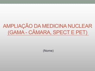 AMPLIAÇÃO DA MEDICINA NUCLEAR
(GAMA - CÂMARA, SPECT E PET)
(Nome)
 