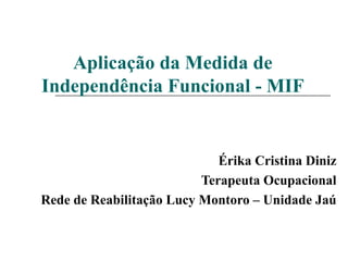 Aplicação da Medida de Independência Funcional - MIF Érika Cristina Diniz Terapeuta Ocupacional Rede de Reabilitação Lucy Montoro – Unidade Jaú 