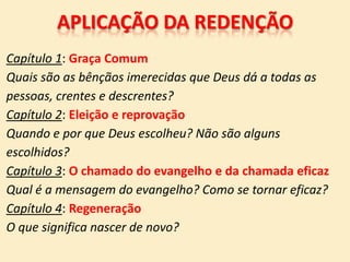 APLICAÇÃO DA REDENÇÃO
Capítulo 1: Graça Comum
Quais são as bênçãos imerecidas que Deus dá a todas as
pessoas, crentes e descrentes?
Capítulo 2: Eleição e reprovação
Quando e por que Deus escolheu? Não são alguns
escolhidos?
Capítulo 3: O chamado do evangelho e da chamada eficaz
Qual é a mensagem do evangelho? Como se tornar eficaz?
Capítulo 4: Regeneração
O que significa nascer de novo?
 