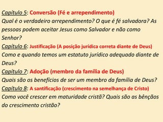 Capítulo 5: Conversão (Fé e arrependimento)
Qual é o verdadeiro arrependimento? O que é fé salvadora? As
pessoas podem aceitar Jesus como Salvador e não como
Senhor?
Capítulo 6: Justificação (A posição jurídica correta diante de Deus)
Como e quando temos um estatuto jurídico adequado diante de
Deus?
Capítulo 7: Adoção (membro da família de Deus)
Quais são os benefícios de ser um membro da família de Deus?
Capítulo 8: A santificação (crescimento na semelhança de Cristo)
Como você crescer em maturidade cristã? Quais são as bênçãos
do crescimento cristão?
 