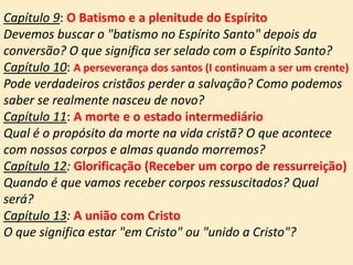 Capítulo 9: O Batismo e a plenitude do Espírito
Devemos buscar o "batismo no Espírito Santo" depois da
conversão? O que significa ser selado com o Espírito Santo?
Capítulo 10: A perseverança dos santos (I continuam a ser um crente)
Pode verdadeiros cristãos perder a salvação? Como podemos
saber se realmente nasceu de novo?
Capítulo 11: A morte e o estado intermediário
Qual é o propósito da morte na vida cristã? O que acontece
com nossos corpos e almas quando morremos?
Capítulo 12: Glorificação (Receber um corpo de ressurreição)
Quando é que vamos receber corpos ressuscitados? Qual
será?
Capítulo 13: A união com Cristo
O que significa estar "em Cristo" ou "unido a Cristo"?
 