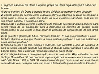 1: A graça especial de Deus é aquela graça de Deus cuja intenção é salvar ao
homem.
A graça comum de Deus é aquela graça dirigida ao homem como pecador.
2: Eleição pode ser definida como o decreto eterno e soberano de Deus de conduzir a
igreja como o corpo de Cristo, com todos os seus membros individuais, cada um em
sua própria posição, à salvação e glória.
Reprovação é o decreto eterno e soberano de Deus de determinar alguns homens para
serem vasos de ira preparados para a destruição no caminho do pecado, como
manifestação de sua justiça e para servir ao propósito da concretização da sua igreja
eleita.
3:Ela garante a glorificação futura. Romanos 8:30 diz: "E aos que predestinou a estes
também chamou; e aos que chamou a estes também justificou; e aos que justificou a
estes também glorificou".
O trabalho do pai e do filho, eleição e redenção, não completa a obra de salvação. A
obra de Cristo tem sido aplicada aos eleitos. A obra de aplicar salvação é uma obra do
Espírito Santo. Isso é chamado ”Chamada eficaz ou graça eficaz”.
4: Em relação à natureza da regeneração, assim se pronunciou Wayne Grudem em sua
Teologia Sistemática: “O que ocorre na regeneração de forma exata é um mistério para
nós” (Vida Nova, 1999, p. 585). “O vento sopra onde quer, ouves a sua voz, mas não se
sabes donde vem, nem para onde vai; assim é todo aquele que é nascido do Espírito”.
 