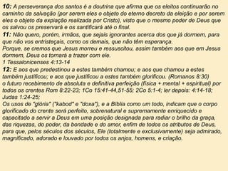 10: A perseverança dos santos é a doutrina que afirma que os eleitos continuarão no
caminho da salvação (por serem eles o objeto do eterno decreto da eleição e por serem
eles o objeto da expiação realizada por Cristo), visto que o mesmo poder de Deus que
os salvou os preservará e os santificará até o final.
11: Não quero, porém, irmãos, que sejais ignorantes acerca dos que já dormem, para
que não vos entristeçais, como os demais, que não têm esperança.
Porque, se cremos que Jesus morreu e ressuscitou, assim também aos que em Jesus
dormem, Deus os tornará a trazer com ele.
1 Tessalonicenses 4:13-14
12: E aos que predestinou a estes também chamou; e aos que chamou a estes
também justificou; e aos que justificou a estes também glorificou. (Romanos 8:30)
o futuro recebimento de absoluta e definitiva perfeição (física + mental + espiritual) por
todos os crentes Rom 8:22-23; 1Co 15:41-44,51-55; 2Co 5:1-4; ler depois: 4:14-18;
Judas 1:24-25;
Os usos de "glória" ("kabod" e "doxa"), e a Bíblia como um todo, indicam que o corpo
glorificado do crente será perfeito, sobrenatural e supremamente enriquecido e
capacitado a servir a Deus em uma posição designada para radiar o brilho da graça,
das riquezas, do poder, da bondade e do amor, enfim de todos os atributos de Deus,
para que, pelos séculos dos séculos, Ele (totalmente e exclusivamente) seja admirado,
magnificado, adorado e louvado por todos os anjos, homens, e criação.
 