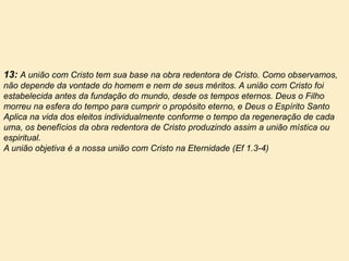 13: A união com Cristo tem sua base na obra redentora de Cristo. Como observamos,
não depende da vontade do homem e nem de seus méritos. A união com Cristo foi
estabelecida antes da fundação do mundo, desde os tempos eternos. Deus o Filho
morreu na esfera do tempo para cumprir o propósito eterno, e Deus o Espírito Santo
Aplica na vida dos eleitos individualmente conforme o tempo da regeneração de cada
uma, os benefícios da obra redentora de Cristo produzindo assim a união mística ou
espiritual.
A união objetiva é a nossa união com Cristo na Eternidade (Ef 1.3-4)
 