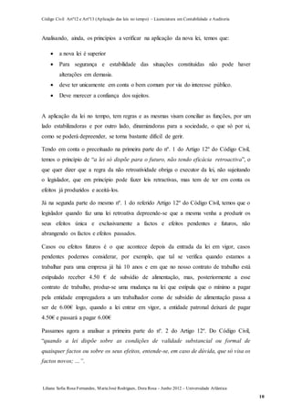 Código Civil Artº12 e Artº13 (Aplicação das leis no tempo) – Licenciatura em Contabilidade e Auditoria
Liliana Sofia Rosa Fernandes, MariaJosé Rodrigues, Dora Rosa – Junho 2012 – Universidade Atlântica
10
Analisando, ainda, os princípios a verificar na aplicação da nova lei, temos que:
 a nova lei é superior
 Para segurança e estabilidade das situações constituídas não pode haver
alterações em demasia.
 deve ter unicamente em conta o bem comum por via do interesse público.
 Deve merecer a confiança dos sujeitos.
A aplicação da lei no tempo, tem regras e as mesmas visam conciliar as funções, por um
lado estabilizadoras e por outro lado, dinamizadoras para a sociedade, o que só por si,
como se poderá depreender, se torna bastante difícil de gerir.
Tendo em conta o preceituado na primeira parte do nº. 1 do Artigo 12º do Código Civil,
temos o princípio de “a lei só dispõe para o futuro, não tendo eficácia retroactiva”, o
que quer dizer que a regra da não retroatividade obriga o executor da lei, não sujeitando
o legislador, que em princípio pode fazer leis retractivas, mas tem de ter em conta os
efeitos já produzidos e aceitá-los.
Já na segunda parte do mesmo nº. 1 do referido Artigo 12º do Código Civil, temos que o
legislador quando faz uma lei retroativa depreende-se que a mesma venha a produzir os
seus efeitos única e exclusivamente a factos e efeitos pendentes e futuros, não
abrangendo os factos e efeitos passados.
Casos ou efeitos futuros é o que acontece depois da entrada da lei em vigor, casos
pendentes podemos considerar, por exemplo, que tal se verifica quando estamos a
trabalhar para uma empresa já há 10 anos e em que no nosso contrato de trabalho está
estipulado receber 4.50 € de subsídio de alimentação, mas, posteriormente a esse
contrato de trabalho, produz-se uma mudança na lei que estipula que o mínimo a pagar
pela entidade empregadora a um trabalhador como de subsídio de alimentação passa a
ser de 6.00€ logo, quando a lei entrar em vigor, a entidade patronal deixará de pagar
4.50€ e passará a pagar 6.00€
Passamos agora a analisar a primeira parte do nº. 2 do Artigo 12º. Do Código Civil,
“quando a lei dispõe sobre as condições de validade substancial ou formal de
quaisquer factos ou sobre os seus efeitos, entende-se, em caso de dúvida, que só visa os
factos novos; …”.
 