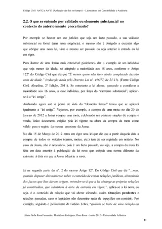 Código Civil Artº12 e Artº13 (Aplicação das leis no tempo) – Licenciatura em Contabilidade e Auditoria
Liliana Sofia Rosa Fernandes, MariaJosé Rodrigues, Dora Rosa – Junho 2012 – Universidade Atlântica
11
2.2. O que se entende por validade ou elemento substancial no
contexto do anteriormente preceituado?
Por exemplo se houver um ato jurídico que seja um facto passado, a sua validade
substancial ou fornal (uma nova exigência), o mesmo não é obrigado a executar algo
que obrigue uma nova lei, visto o mesmo ser passado ou seja anterior à entrada da lei
em vigor.
Para ilustrar de uma forma mais entendível poderemos dar o exemplo de um indivíduo
que seja menor de idade, só atingindo a maioridade aos 18 anos, conforme o Artigo
122º do Código Civil que diz que “É menor quem não tiver ainda completado dezoito
anos de idade.” (redacção dada pelo Decreto-Lei nº. 496/77, de 25-11). (Fonte: Código
Civil, Almedina, 2ª Edição, 2011). Se entretanto a lei alterar, passando a considerar a
maioridade aos 16 anos, a esse indivíduo, por força do “elemento substancial”, aplicar-
se-á a “lei antiga”.
Analisando agora sob o ponto de vista do “elemento formal” temos que se aplicará
igualmente a “lei antiga”. Vejamos, por exemplo, a compra de uma mota: no dia 20 de
Janeiro de 2012 a Joana compra uma mota, celebrando um contrato simples de compra e
venda, único documento exigido pela lei vigente na altura da compra da mota como
válido para o registo da mesma em nome da Joana.
No dia 15 de Março de 2012 entra em vigor uma lei que diz que a partir daquela data a
compra de todos os veículos (carros, motas, etc.) tem de ser registada em notário. No
caso da Joana, não é necessário, pois é um facto passado, ou seja, a compra da mota foi
feita em data anterior à publicação da lei nova que estipula uma norma diferente da
existente à data em que a Joana adquiriu a mota.
Já na segunda parte do nº. 2 do mesmo Artigo 12º. Do Código Civil que diz “…mas,
quando dispuser directamente sobre o conteúdo de certas relações jurídicas, abstraindo
dos factos que lhes deram origem, entender-se-á que a lei abrange as próprias relações
já constituídas, que subsistam à data da entrada em vigor.”, aplica-se a lei nova, ou
seja, é o conteúdo da relação que vai alterar afetando, assim, situações pendentes e
relações passadas, caso o legislador não determine nada de específico em contrário. Por
exemplo, seguindo o pensamento de Galvão Telles, “quando se trate de uma relação ou
 
