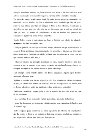 Código Civil Artº12 e Artº13 (Aplicação das leis no tempo) – Licenciatura em Contabilidade e Auditoria
Liliana Sofia Rosa Fernandes, MariaJosé Rodrigues, Dora Rosa – Junho 2012 – Universidade Atlântica
12
situação duradoura, oriunda de facto anterior à lei nova, a lei nova aplica-se a tal
relação ou situação, na sua existência futura.” (Fonte: slides visionados em aula).
Por exemplo, mesmo sendo norma desde há muito tempo receber-se anualmente, por
contratação laboral, subsídio de férias e subsídio de Natal, saindo lei que disponha que a
partir da sua entrada em vigor se extingue o direito a tais subsídios, os subsídios já
recebidos em anos anteriores não terão de ser devolvidos mas, a partir da entrada em
vigor da nova lei passam os trabalhadores a não os receber, não podendo ser
considerados legalmente como direitos adquiridos.
Galvão Telles, perante a necessidade de fazer a distinção em relação às situações
pendentes, faz ainda a distinção entre:
- situações jurídicas de execução duradoura, ou seja, situações em que a sua execução se
opera de forma continuada ou periodicamente, por exemplo, os deveres que temos para
com o nosso carro (conteúdo da relação jurídica), ou o arrendamento na nossa casa, em
que é sempre aplicada a lei nova, e
- situações jurídicas de execução instantânea, ou seja, situações resolúveis num dado
momento e que se esgotam nesse mesmo momento, não perdurando para o futuro, por
exemplo, a compra de um objeto, em que se aplica a lei antiga.
Num exemplo acima referido falámos em direitos adquiridos, importa agora falarmos
um pouco sobre este tema.
Seguindo a doutrina dos direitos adquiridos a lei deve respeitar os direitos adquiridos,
ou seja, os direitos que podem ser exercidos, mas não as expectativas de direitos, nem
os direitos subjetivos, sendo que a distinção a fazer entre ambos seja difícil.
Poderemos exemplificar, grosso modo, o que se entende dos conceitos acima, no caso
de um testamento:
- após a abertura de um testamento existirá, porventura, um direito do herdeiro;
- antes da abertura de um testamento existirá., apenas, uma expectativa do herdeiro em
vir a herdar algo.
Dado o exposto pode concluir-se a a mera expectativa do indivíduo vir a ser herdeiro
não lhe confere o direito a ser herdeiro de facto uma vez que a condição de herdeiro ou
não, só produzirá efeitos após a abertura do testamento.
 