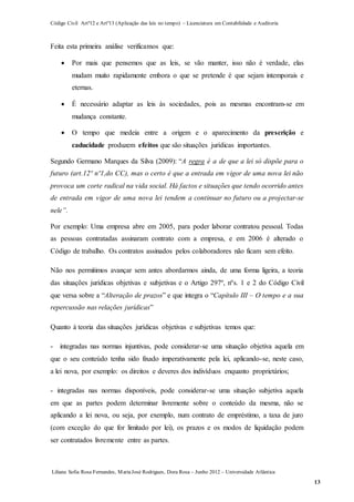 Código Civil Artº12 e Artº13 (Aplicação das leis no tempo) – Licenciatura em Contabilidade e Auditoria
Liliana Sofia Rosa Fernandes, MariaJosé Rodrigues, Dora Rosa – Junho 2012 – Universidade Atlântica
13
Feita esta primeira análise verificamos que:
 Por mais que pensemos que as leis, se vão manter, isso não é verdade, elas
mudam muito rapidamente embora o que se pretende é que sejam intemporais e
eternas.
 É necessário adaptar as leis às sociedades, pois as mesmas encontram-se em
mudança constante.
 O tempo que medeia entre a origem e o aparecimento da prescrição e
caducidade produzem efeitos que são situações jurídicas importantes.
Segundo Germano Marques da Silva (2009): “A regra é a de que a lei só dispõe para o
futuro (art.12º nº1,do CC), mas o certo é que a entrada em vigor de uma nova lei não
provoca um corte radical na vida social. Há factos e situações que tendo ocorrido antes
de entrada em vigor de uma nova lei tendem a continuar no futuro ou a projectar-se
nele”.
Por exemplo: Uma empresa abre em 2005, para poder laborar contratou pessoal. Todas
as pessoas contratadas assinaram contrato com a empresa, e em 2006 é alterado o
Código de trabalho. Os contratos assinados pelos colaboradores não ficam sem efeito.
Não nos permitimos avançar sem antes abordarmos ainda, de uma forma ligeira, a teoria
das situações jurídicas objetivas e subjetivas e o Artigo 297º, nºs. 1 e 2 do Código Civil
que versa sobre a “Alteração de prazos” e que integra o “Capítulo III – O tempo e a sua
repercussão nas relações jurídicas”
Quanto à teoria das situações jurídicas objetivas e subjetivas temos que:
- integradas nas normas injuntivas, pode considerar-se uma situação objetiva aquela em
que o seu conteúdo tenha sido fixado imperativamente pela lei, aplicando-se, neste caso,
a lei nova, por exemplo: os direitos e deveres dos indivíduos enquanto proprietários;
- integradas nas normas disponíveis, pode considerar-se uma situação subjetiva aquela
em que as partes podem determinar livremente sobre o conteúdo da mesma, não se
aplicando a lei nova, ou seja, por exemplo, num contrato de empréstimo, a taxa de juro
(com exceção do que for limitado por lei), os prazos e os modos de liquidação podem
ser contratados livremente entre as partes.
 