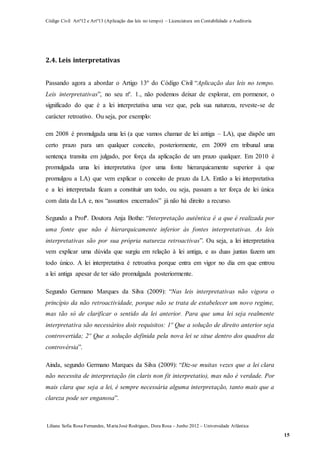 Código Civil Artº12 e Artº13 (Aplicação das leis no tempo) – Licenciatura em Contabilidade e Auditoria
Liliana Sofia Rosa Fernandes, MariaJosé Rodrigues, Dora Rosa – Junho 2012 – Universidade Atlântica
15
2.4. Leis interpretativas
Passando agora a abordar o Artigo 13º do Código Civil “Aplicação das leis no tempo.
Leis interpretativas”, no seu nº. 1., não podemos deixar de explorar, em pormenor, o
significado do que é a lei interpretativa uma vez que, pela sua natureza, reveste-se de
carácter retroativo. Ou seja, por exemplo:
em 2008 é promulgada uma lei (a que vamos chamar de lei antiga – LA), que dispõe um
certo prazo para um qualquer conceito, posteriormente, em 2009 em tribunal uma
sentença transita em julgado, por força da aplicação de um prazo qualquer. Em 2010 é
promulgada uma lei interpretativa (por uma fonte hierarquicamente superior à que
promulgou a LA) que vem explicar o conceito de prazo da LA. Então a lei interpretativa
e a lei interpretada ficam a constituir um todo, ou seja, passam a ter força de lei única
com data da LA e, nos “assuntos encerrados” já não há direito a recurso.
Segundo a Profª. Doutora Anja Bothe: “Interpretação autêntica é a que é realizada por
uma fonte que não é hierarquicamente inferior às fontes interpretativas. As leis
interpretativas são por sua própria natureza retroactivas”. Ou seja, a lei interpretativa
vem explicar uma dúvida que surgiu em relação à lei antiga, e as duas juntas fazem um
todo único. A lei interpretativa é retroativa porque entra em vigor no dia em que entrou
a lei antiga apesar de ter sido promulgada posteriormente.
Segundo Germano Marques da Silva (2009): “Nas leis interpretativas não vigora o
princípio da não retroactividade, porque não se trata de estabelecer um novo regime,
mas tão só de clarificar o sentido da lei anterior. Para que uma lei seja realmente
interpretativa são necessários dois requisitos: 1º Que a solução de direito anterior seja
controvertida; 2º Que a solução definida pela nova lei se situe dentro dos quadros da
controvérsia”.
Ainda, segundo Germano Marques da Silva (2009): “Diz-se muitas vezes que a lei clara
não necessita de interpretação (in claris non fit interpretatio), mas não é verdade. Por
mais clara que seja a lei, é sempre necessária alguma interpretação, tanto mais que a
clareza pode ser enganosa”.
 