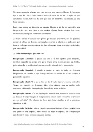 Código Civil Artº12 e Artº13 (Aplicação das leis no tempo) – Licenciatura em Contabilidade e Auditoria
Liliana Sofia Rosa Fernandes, MariaJosé Rodrigues, Dora Rosa – Junho 2012 – Universidade Atlântica
16
Na nossa perspetiva achamos que cada um tem uma maneira diferente de interpretar
seja o que for, tem a haver com o interior de cada um de nós, e aquilo em que
acreditamos ou não, tudo isso faz com que cada um interprete à sua maneira, de uma
forma subjetiva.
Logo, cada pessoa vai interpretar de maneira diferente a lei, daí ser necessário uma
interpretação clara, sem riscos e sem dúvidas. Quando houver dúvidas deve tentar
esclarecer-se com alguém conhecedor das mesmas.
Ao fazer a análise de qualquer caso prático que nos seja apresentado, não nos podemos
escusar de efetuar as diversas interpretações possíveis e adaptáveis a cada caso, por
forma a podermos, com um mínimo de risco, chegarmos a uma conclusão, senão única,
pelo menos ideal.
As várias interpretações possíveis são:
Interpretação Autentica: a pessoa que cria a lei tem aptidões para interpretar,
modificar, suspender ou revogar a lei que o próprio criou, e assim em caso de dúvidas,
poder alterar-lhe o sentido através de uma nova lei, chamada de lei interpretativa.
Interpretação Doutrinal: é quando a pessoa se mune de todos os elementos
interpretativos de maneira a que consiga descobrir o sentido da lei até alcançar o
pensamento legislativo.
Interpretação Oficial: “É a que é feita em lei de valor inferior à norma aplicada”.
Temos, por exemplo, os despachos feitos pelos ministros para as escolas, onde
descrevem a informação da organização do ano letivo a que se destina.
Interpretação Judicial: “É a que é feita pelos tribunais num processo e, salvo os casos
de decisões de uniformização de jurisprudência, só tem valor vinculativo no processo
em que foi feita”. Os tribunais são livres para tomar decisões, e só se encontram
vinculados às leis.
Interpretação Particular: não se enquadra nas outras hipóteses. Como exemplo temos
uma jurista de uma empresa, numa situação de litígio da empresa, faz a interpretação
mais favorável para a empresa para quem trabalha.
 