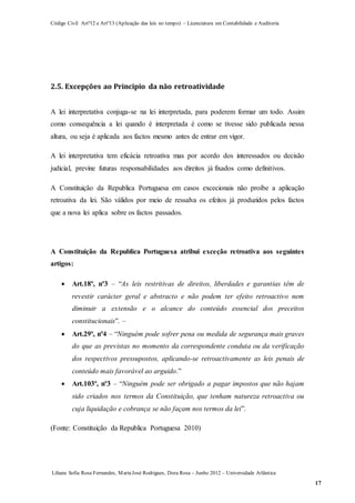 Código Civil Artº12 e Artº13 (Aplicação das leis no tempo) – Licenciatura em Contabilidade e Auditoria
Liliana Sofia Rosa Fernandes, MariaJosé Rodrigues, Dora Rosa – Junho 2012 – Universidade Atlântica
17
2.5. Excepções ao Principio da não retroatividade
A lei interpretativa conjuga-se na lei interpretada, para poderem formar um todo. Assim
como consequência a lei quando é interpretada é como se tivesse sido publicada nessa
altura, ou seja é aplicada aos factos mesmo antes de entrar em vigor.
A lei interpretativa tem eficácia retroativa mas por acordo dos interessados ou decisão
judicial, previne futuras responsabilidades aos direitos já fixados como definitivos.
A Constituição da Republica Portuguesa em casos excecionais não proíbe a aplicação
retroativa da lei. São válidos por meio de ressalva os efeitos já produzidos pelos factos
que a nova lei aplica sobre os factos passados.
A Constituição da Republica Portuguesa atribui exceção retroativa aos seguintes
artigos:
 Art.18º, nº3 – “As leis restritivas de direitos, liberdades e garantias têm de
revestir carácter geral e abstracto e não podem ter efeito retroactivo nem
diminuir a extensão e o alcance do conteúdo essencial dos preceitos
constitucionais”. –
 Art.29º, nº4 – “Ninguém pode sofrer pena ou medida de segurança mais graves
do que as previstas no momento da correspondente conduta ou da verificação
dos respectivos pressupostos, aplicando-se retroactivamente as leis penais de
conteúdo mais favorável ao arguido.”
 Art.103º, nº3 – “Ninguém pode ser obrigado a pagar impostos que não hajam
sido criados nos termos da Constituição, que tenham natureza retroactiva ou
cuja liquidação e cobrança se não façam nos termos da lei”.
(Fonte: Constituição da Republica Portuguesa 2010)
 