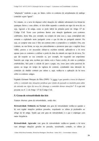 Código Civil Artº12 e Artº13 (Aplicação das leis no tempo) – Licenciatura em Contabilidade e Auditoria
Liliana Sofia Rosa Fernandes, MariaJosé Rodrigues, Dora Rosa – Junho 2012 – Universidade Atlântica
20
“adaptação” tendente a que, no futuro, todos os contratos de arrendamento de análogo
conteúdo sejam “iguais”.
No entanto, se a nova lei dispuser sobre situações de validade substancial e/ou formal de
quaisquer factos e seus efeitos, só têm efeito aquando a entrada em vigor da nova lei, ou
seja, vigorará a lei antiga, como se pode inferir da primeira parte do Artigo 12º do
Código Civil. Neste caso podemos ilustrar esta situação igualmente com contratos
celebrados, desta feita, por exemplo, na compra de uma casa e, aqui, contemplará não
somente o explicitado neste parágrafo como o que foi dito no parágrafo anterior. Ou
seja, ao comprar uma casa é feito um contrato entre o comprador e o vendedor. Ora, este
contrato, na sua forma, ou seja, nos procedimentos a promover para que o negócio fosse
válido, passou a ser necessário efetuar-se escritura notarial, aplicando-se a lei nova
apenas para os contratos a celebrar a partir da data da entrada em vigor da lei nova. No
que diz respeito ao seu conteúdo se, por exemplo, for requerido um empréstimo
bancário que exige uma escritura por mútuo com o banco credor, de entre as condições
estabelecidas, fará parte o cálculo de juros a pagar, ora, esses juros serão passíveis de
ajustes ao longo do tempo da vigência do contrato, constituindo uma alteração de
conteúdo do aludido contrato por mútuo e, aqui, verifica-se a aplicação da lei nova
sobre os contratos antigos.
Segundo Germano Marques da Silva (2009): “A regra é que quando a nova lei dispuser
sobre o conteúdo das situações jurídicas que vindas do passado se mantêm para além
da entrada em vigor da nova lei, abrange o conteúdo dessas situações”. É o que está
presente no nº. 2. do Artigo 12º do Código Civil.
5. Graus de retroatividade das leis
Existem diversos graus de retroatividade, sendo eles:
Retroatividade Ordinária ou Normal: este grau de retroatividade verifica-se quando a
lei vem regular situações jurídicas passadas, respeitando os efeitos já produzidos ao
abrigo da lei antiga. Sendo que este grau de retroatividade é o que é empregue com
maior frequência.
Retroatividade Agravada: este grau de retroatividade verifica-se quando a lei nova
vem abranger situações geradas no passado, ressalvando, contudo, os efeitos já
 