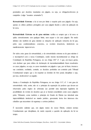 Código Civil Artº12 e Artº13 (Aplicação das leis no tempo) – Licenciatura em Contabilidade e Auditoria
Liliana Sofia Rosa Fernandes, MariaJosé Rodrigues, Dora Rosa – Junho 2012 – Universidade Atlântica
21
produzidos por decisões transitadas em julgado, ou seja, as obrigações/deveres já
cumpridos (vulgo “assuntos arrumados”).
Retroatividade Extrema: a lei só tem por limite o respeito pelo caso julgado. Ou seja,
apenas os efeitos jurídicos protegidos por caso julgado ficarão a salvo da aplicação da
lei nova.
Retroatividade Extrema ou de grau máximo: verifica se sempre que a lei nova se
aplica retroativamente sem qualquer limite, nem sequer o do caso julgado. De modo
idêntico são também de grau máximo as situações de aplicação retractiva da lei que,
pelos seus condicionalismos concretos, se revelem irrazoáveis, intoleráveis ou
manifestamente imprevisíveis.
De todos estes graus de retroatividade, o de retroatividade extrema ou de grau máximo é
o incompatível com a nossa Constituição, sendo mesmo inconstitucional ao abrigo da
Constituição da República Portuguesa, no seu Artigo 282º nº. 3 que, em traços gerais,
vem declarar que para efeitos de declaração de inconstitucionalidade ficam ressalvados
os casos julgados, ou seja, os casos transitados em julgado e que, por tal facto, tiveram a
sua conclusão, excluindo, contudo, as decisões proferidas em contrário pelo Tribunal
Constitucional sempre que a lei respeitar ao domínio do foro penal, disciplinar e seja,
por isso, desfavorável ao arguido.
Atenta a Constituição da República Portuguesa, no seu Artigo 111º, nº. 1 este grau de
retroatividade viola, assim, não só o princípio da separação de poderes que devem ser
observados pelos órgãos de soberania (ao permitir uma imposição legislativa de
possibilidade de revisão de decisões que já se haviam consolidado como casos julgados
pelos Tribunais), como também o princípio do Estado de Direito (ao introduzir uma
imprevisibilidade intolerável no mundo jurídico, gravemente lesiva dos interesses dos
cidadãos que necessitam de segurança e certeza jurídica).
É necessário salientar que, em alguns ramos do nosso Direito, existem normas
Constitucionais que disciplinam, de modo especial, a questão da aplicação da lei no
tempo.
 