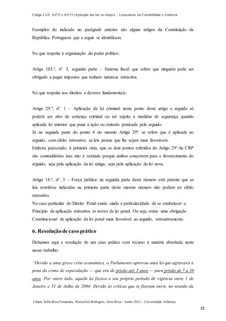Código Civil Artº12 e Artº13 (Aplicação das leis no tempo) – Licenciatura em Contabilidade e Auditoria
Liliana Sofia Rosa Fernandes, MariaJosé Rodrigues, Dora Rosa – Junho 2012 – Universidade Atlântica
22
Exemplos do indicado no parágrafo anterior são alguns artigos da Constituição da
República Portuguesa que a seguir se identificam.
No que respeita à organização do poder político:
Artigo 103.º, nº. 3, segunda parte – Sistema fiscal: que refere que ninguém pode ser
obrigado a pagar impostos que tenham natureza retractiva.
No que respeita aos direitos e deveres fundamentais:
Artigo 29.º, nº. 1 – Aplicação da lei criminal: neste ponto deste artigo o arguido só
poderá ser alvo de sentença criminal ou ser sujeito a medidas de segurança quando
aplicada lei anterior que puna a ação ou omissão praticada pelo arguido.
Já na segunda parte do ponto 4 do mesmo Artigo 29º. se refere que é aplicada ao
arguido, com efeito retroativo, as leis penais que lhe sejam mais favoráveis.
Embora parecendo, à primeira vista, que os dois pontos referidos do Artigo 29º da CRP
são contraditórios isso não é verdade porque ambos concorrem para o favorecimento do
arguido, seja pela aplicação da lei antiga, seja pela aplicação da lei nova.
Artigo 18.º, nº. 3 – Força jurídica: na segunda parte deste número está patente que as
leis restritivas indicadas na primeira parte deste mesmo número não podem ter efeito
retroativo.
No caso particular do Direito Penal existe ainda a particularidade de se estabelecer o
Princípio da aplicação retroativa in mitius da lei penal. Ou seja, existe uma obrigação
Constitucional de aplicação da lei penal mais favorável ao arguido, retroativamente.
6. Resolução de caso prático
Deixamos aqui a resolução de um caso prático com recurso à matéria abordada neste
nosso trabalho:
“Devido a uma grave crise económica, o Parlamento aprovou uma lei que agravava a
pena do crime de especulação — que era de prisão até 3 anos — para prisão de 7 a 10
anos. Por outro lado, aquela lei fixava o seu próprio período de vigência entre 1 de
Janeiro e 31 de Julho de 2004. Devido às críticas que se fizeram ouvir, no sentido da
 
