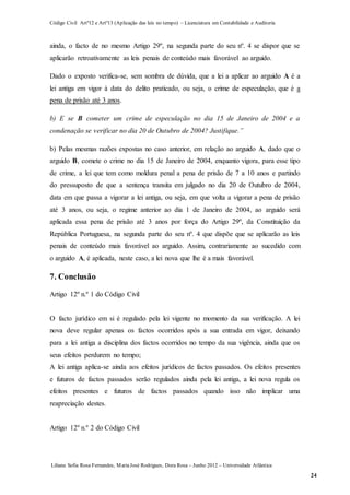 Código Civil Artº12 e Artº13 (Aplicação das leis no tempo) – Licenciatura em Contabilidade e Auditoria
Liliana Sofia Rosa Fernandes, MariaJosé Rodrigues, Dora Rosa – Junho 2012 – Universidade Atlântica
24
ainda, o facto de no mesmo Artigo 29º, na segunda parte do seu nº. 4 se dispor que se
aplicarão retroativamente as leis penais de conteúdo mais favorável ao arguido.
Dado o exposto verifica-se, sem sombra de dúvida, que a lei a aplicar ao arguido A é a
lei antiga em vigor à data do delito praticado, ou seja, o crime de especulação, que é a
pena de prisão até 3 anos.
b) E se B cometer um crime de especulação no dia 15 de Janeiro de 2004 e a
condenação se verificar no dia 20 de Outubro de 2004? Justifique.”
b) Pelas mesmas razões expostas no caso anterior, em relação ao arguido A, dado que o
arguido B, comete o crime no dia 15 de Janeiro de 2004, enquanto vigora, para esse tipo
de crime, a lei que tem como moldura penal a pena de prisão de 7 a 10 anos e partindo
do pressuposto de que a sentença transita em julgado no dia 20 de Outubro de 2004,
data em que passa a vigorar a lei antiga, ou seja, em que volta a vigorar a pena de prisão
até 3 anos, ou seja, o regime anterior ao dia 1 de Janeiro de 2004, ao arguido será
aplicada essa pena de prisão até 3 anos por força do Artigo 29º, da Constituição da
República Portuguesa, na segunda parte do seu nº. 4 que dispõe que se aplicarão as leis
penais de conteúdo mais favorável ao arguido. Assim, contrariamente ao sucedido com
o arguido A, é aplicada, neste caso, a lei nova que lhe é a mais favorável.
7. Conclusão
Artigo 12º n.º 1 do Código Civil
O facto jurídico em si é regulado pela lei vigente no momento da sua verificação. A lei
nova deve regular apenas os factos ocorridos após a sua entrada em vigor, deixando
para a lei antiga a disciplina dos factos ocorridos no tempo da sua vigência, ainda que os
seus efeitos perdurem no tempo;
A lei antiga aplica-se ainda aos efeitos jurídicos de factos passados. Os efeitos presentes
e futuros de factos passados serão regulados ainda pela lei antiga, a lei nova regula os
efeitos presentes e futuros de factos passados quando isso não implicar uma
reapreciação destes.
Artigo 12º n.º 2 do Código Civil
 