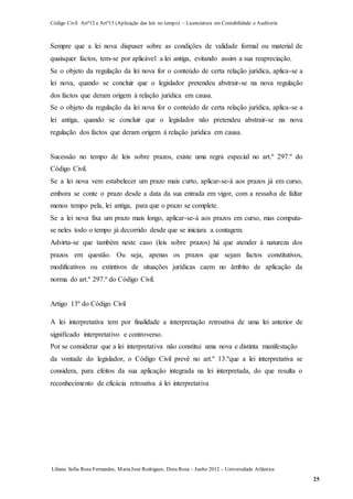 Código Civil Artº12 e Artº13 (Aplicação das leis no tempo) – Licenciatura em Contabilidade e Auditoria
Liliana Sofia Rosa Fernandes, MariaJosé Rodrigues, Dora Rosa – Junho 2012 – Universidade Atlântica
25
Sempre que a lei nova dispuser sobre as condições de validade formal ou material de
quaisquer factos, tem-se por aplicável a lei antiga, evitando assim a sua reapreciação.
Se o objeto da regulação da lei nova for o conteúdo de certa relação jurídica, aplica-se a
lei nova, quando se concluir que o legislador pretendeu abstrair-se na nova regulação
dos factos que deram origem à relação jurídica em causa.
Se o objeto da regulação da lei nova for o conteúdo de certa relação jurídica, aplica-se a
lei antiga, quando se concluir que o legislador não pretendeu abstrair-se na nova
regulação dos factos que deram origem à relação jurídica em causa.
Sucessão no tempo de leis sobre prazos, existe uma regra especial no art.º 297.º do
Código Civil.
Se a lei nova vem estabelecer um prazo mais curto, aplicar-se-á aos prazos já em curso,
embora se conte o prazo desde a data da sua entrada em vigor, com a ressalva de faltar
menos tempo pela, lei antiga, para que o prazo se complete.
Se a lei nova fixa um prazo mais longo, aplicar-se-á aos prazos em curso, mas computa-
se neles todo o tempo já decorrido desde que se iniciara a contagem.
Advirta-se que também neste caso (leis sobre prazos) há que atender à natureza dos
prazos em questão. Ou seja, apenas os prazos que sejam factos constitutivos,
modificativos ou extintivos de situações jurídicas caem no âmbito de aplicação da
norma do art.º 297.º do Código Civil.
Artigo 13º do Código Civil
A lei interpretativa tem por finalidade a interpretação retroativa de uma lei anterior de
significado interpretativo e controverso.
Por se considerar que a lei interpretativa não constitui uma nova e distinta manifestação
da vontade do legislador, o Código Civil prevê no art.º 13.ºque a lei interpretativa se
considera, para efeitos da sua aplicação integrada na lei interpretada, do que resulta o
reconhecimento de eficácia retroativa à lei interpretativa
 