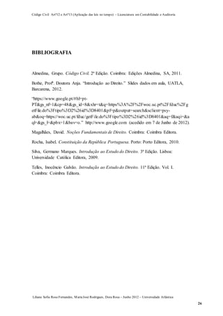 Código Civil Artº12 e Artº13 (Aplicação das leis no tempo) – Licenciatura em Contabilidade e Auditoria
Liliana Sofia Rosa Fernandes, MariaJosé Rodrigues, Dora Rosa – Junho 2012 – Universidade Atlântica
26
BIBLIOGRAFIA
Almedina, Grupo. Código Civil. 2ª Edição. Coimbra: Edições Almedina, SA, 2011.
Bothe, Profª. Doutora Anja. “Introdução ao Direito.” Slides dados em aula, UATLA,
Barcarena, 2012.
“https://www.google.pt/#hl=pt-
PT&gs_nf=1&cp=48&gs_id=8&xhr=t&q=https%3A%2F%2Fwoc.uc.pt%2Ffduc%2Fg
etFile.do%3Ftipo%3D2%26id%3D8401&pf=p&output=search&sclient=psy-
ab&oq=https://woc.uc.pt/fduc/getFile.do%3Ftipo%3D2%26id%3D8401&aq=f&aqi=&a
ql=&gs_l=&pbx=1&bav=o.” http://www.google.com (acedido em 7 de Junho de 2012).
Magalhães, David. Noções Fundamentais de Direito. Coimbra: Coimbra Editora.
Rocha, Isabel. Constituição da República Portuguesa. Porto: Porto Editora, 2010.
Silva, Germano Marques. Introdução ao Estudo do Direito. 3ª Edição. Lisboa:
Universidade Católica Editora, 2009.
Telles, Inocêncio Galvão. Introdução ao Estudo do Direito. 11ª Edição. Vol. I.
Coimbra: Coimbra Editora.
 