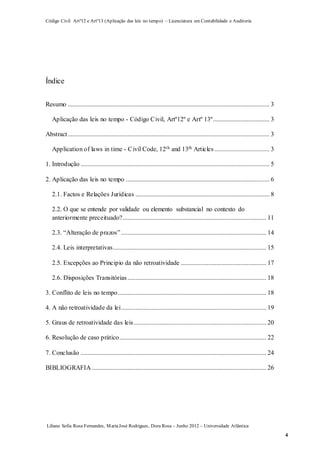 Código Civil Artº12 e Artº13 (Aplicação das leis no tempo) – Licenciatura em Contabilidade e Auditoria
Liliana Sofia Rosa Fernandes, MariaJosé Rodrigues, Dora Rosa – Junho 2012 – Universidade Atlântica
4
Índice
Resumo ............................................................................................................................. 3
Aplicação das leis no tempo - Código Civil, Artº12º e Artº 13º................................... 3
Abstract............................................................................................................................. 3
Application of laws in time - Civil Code, 12th and 13th Articles .................................. 3
1. Introdução ..................................................................................................................... 5
2. Aplicação das leis no tempo ......................................................................................... 6
2.1. Factos e Relações Jurídicas ................................................................................... 8
2.2. O que se entende por validade ou elemento substancial no contexto do
anteriormente preceituado?......................................................................................... 11
2.3. “Alteração de prazos”.......................................................................................... 14
2.4. Leis interpretativas............................................................................................... 15
2.5. Excepções ao Principio da não retroatividade ..................................................... 17
2.6. Disposições Transitórias...................................................................................... 18
3. Conflito de leis no tempo............................................................................................ 18
4. A não retroatividade da lei.......................................................................................... 19
5. Graus de retroatividade das leis.................................................................................. 20
6. Resolução de caso prático........................................................................................... 22
7. Conclusão ................................................................................................................... 24
BIBLIOGRAFIA ............................................................................................................ 26
 