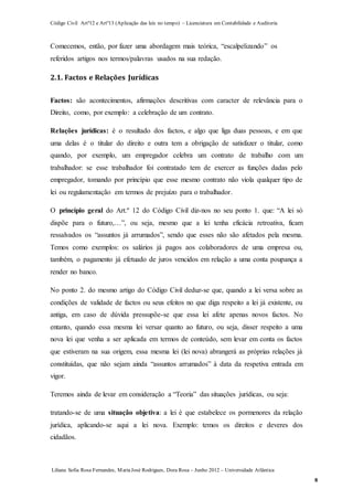 Código Civil Artº12 e Artº13 (Aplicação das leis no tempo) – Licenciatura em Contabilidade e Auditoria
Liliana Sofia Rosa Fernandes, MariaJosé Rodrigues, Dora Rosa – Junho 2012 – Universidade Atlântica
8
Comecemos, então, por fazer uma abordagem mais teórica, “escalpelizando” os
referidos artigos nos termos/palavras usados na sua redação.
2.1. Factos e Relações Jurídicas
Factos: são acontecimentos, afirmações descritivas com caracter de relevância para o
Direito, como, por exemplo: a celebração de um contrato.
Relações jurídicas: é o resultado dos factos, e algo que liga duas pessoas, e em que
uma delas é o titular do direito e outra tem a obrigação de satisfazer o titular, como
quando, por exemplo, um empregador celebra um contrato de trabalho com um
trabalhador: se esse trabalhador foi contratado tem de exercer as funções dadas pelo
empregador, tomando por princípio que esse mesmo contrato não viola qualquer tipo de
lei ou regulamentação em termos de prejuízo para o trabalhador.
O princípio geral do Art.º 12 do Código Civil diz-nos no seu ponto 1. que: “A lei só
dispõe para o futuro,…”, ou seja, mesmo que a lei tenha eficácia retroativa, ficam
ressalvados os “assuntos já arrumados”, sendo que esses não são afetados pela mesma.
Temos como exemplos: os salários já pagos aos colaboradores de uma empresa ou,
também, o pagamento já efetuado de juros vencidos em relação a uma conta poupança a
render no banco.
No ponto 2. do mesmo artigo do Código Civil deduz-se que, quando a lei versa sobre as
condições de validade de factos ou seus efeitos no que diga respeito a lei já existente, ou
antiga, em caso de dúvida pressupõe-se que essa lei afete apenas novos factos. No
entanto, quando essa mesma lei versar quanto ao futuro, ou seja, disser respeito a uma
nova lei que venha a ser aplicada em termos de conteúdo, sem levar em conta os factos
que estiveram na sua origem, essa mesma lei (lei nova) abrangerá as próprias relações já
constituídas, que não sejam ainda “assuntos arrumados” à data da respetiva entrada em
vigor.
Teremos ainda de levar em consideração a “Teoria” das situações jurídicas, ou seja:
tratando-se de uma situação objetiva: a lei é que estabelece os pormenores da relação
jurídica, aplicando-se aqui a lei nova. Exemplo: temos os direitos e deveres dos
cidadãos.
 