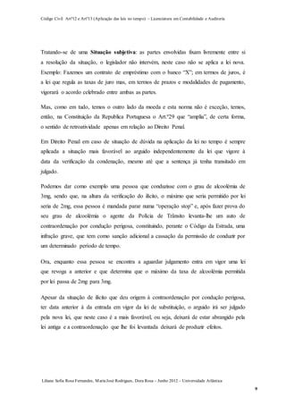 Código Civil Artº12 e Artº13 (Aplicação das leis no tempo) – Licenciatura em Contabilidade e Auditoria
Liliana Sofia Rosa Fernandes, MariaJosé Rodrigues, Dora Rosa – Junho 2012 – Universidade Atlântica
9
Tratando-se de uma Situação subjetiva: as partes envolvidas fixam livremente entre si
a resolução da situação, o legislador não intervém, neste caso não se aplica a lei nova.
Exemplo: Fazemos um contrato de empréstimo com o banco “X”; em termos de juros, é
a lei que regula as taxas de juro mas, em termos de prazos e modalidades de pagamento,
vigorará o acordo celebrado entre ambas as partes.
Mas, como em tudo, temos o outro lado da moeda e esta norma não é exceção, temos,
então, na Constituição da Republica Portuguesa o Art.º29 que “amplia”, de certa forma,
o sentido de retroatividade apenas em relação ao Direito Penal.
Em Direito Penal em caso de situação de dúvida na aplicação da lei no tempo é sempre
aplicada a situação mais favorável ao arguido independentemente da lei que vigore à
data da verificação da condenação, mesmo até que a sentença já tenha transitado em
julgado.
Podemos dar como exemplo uma pessoa que conduzisse com o grau de alcoolémia de
3mg, sendo que, na altura da verificação do ilícito, o máximo que seria permitido por lei
seria de 2mg, essa pessoa é mandada parar numa “operação stop” e, após fazer prova do
seu grau de alcoolémia o agente da Polícia de Trânsito levanta-lhe um auto de
contraordenação por condução perigosa, constituindo, perante o Código da Estrada, uma
infração grave, que tem como sanção adicional a cassação da permissão de conduzir por
um determinado período de tempo.
Ora, enquanto essa pessoa se encontra a aguardar julgamento entra em vigor uma lei
que revoga a anterior e que determina que o máximo da taxa de alcoolémia permitida
por lei passa de 2mg para 3mg.
Apesar da situação de ilícito que deu origem à contraordenação por condução perigosa,
ter data anterior à da entrada em vigor da lei de substituição, o arguido irá ser julgado
pela nova lei, que neste caso é a mais favorável, ou seja, deixará de estar abrangido pela
lei antiga e a contraordenação que lhe foi levantada deixará de produzir efeitos.
 