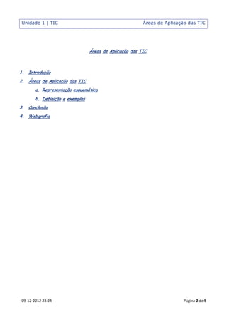 Unidade 1 | TIC                                           Áreas de Aplicação das TIC




                                  Áreas de Aplicação das TIC



1.   Introdução
2.   Áreas de Aplicação das TIC
        a. Representação esquemática
        b. Definição e exemplos
3.   Conclusão
4.   Webgrafia




09-12-2012 23:24                                                          Página 2 de 9
 