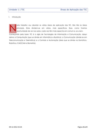 Unidade 1 | TIC                                                      Áreas de Aplicação das TIC


1.   Introdução




 N
          este trabalho vou abordar as várias áreas de aplicação das TIC. São três as áreas
          principais.   Estas   dividem-se   em   várias,   mais   específicas.   Que,   como   tivemos
          oportunidade de ver nas aulas, cada vez têm mais aspectos em comum e, se unem.

 Começando pela base: TIC é a sigla de Tecnologias de Informação e Comunicação, daqui
 deriva a Computação (que se divide em Informática e Burótica), a Comunicação (divide-se em
 Telecomunicação e Telemática) e o Controlo e Automação (área que se divide na Domótica,
 Robótica, CAD/CAM e Biometria).




 09-12-2012 23:24                                                                          Página 3 de 9
 