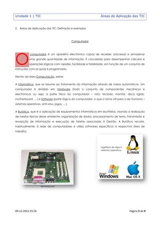 Unidade 1 | TIC                                                 Áreas de Aplicação das TIC


2. Áreas de Aplicação das TIC: Definição e exemplos



                                              Computador




O
            computador é um aparelho electrónico capaz de receber, processar e armazenar
            uma grande quantidade de informação. É concebido para desempenhar cálculos e
            operações lógicas com rapidez, facilidade e fiabilidade, em função de um conjunto de
instruções com as quais é programado.

Dentro da área Computação, existe:

A Informática, que se resume ao tratamento da informação através de meios automáticos. Um
computador é dividido em Hardware (todo o conjunto de componentes mecânicos e
electrónicos ou seja, a parte física do computador – rato, teclado, monitor, disco rígido,
motherboard, …) e Software (parte lógica do computador, o que o torna útil para o ser Humano –
sistemas operativos, anti-vírus, jogos, …).

A Burótica, que é a aplicação de equipamentos informáticos em escritórios, visando a realização
de tarefas típicas desse ambiente: organização de dados, processamento de texto, transmissão e
recepção de informação e execução de tarefas associadas à Gestão. A Burótica recorre,
habitualmente, à rede de computadores e utiliza softwares específicos à respectiva área de
trabalho.




                                                                Logótipos de alguns
                                                                sistemas operativos




                    Motherboard




09-12-2012 23:24                                                                      Página 5 de 9
 