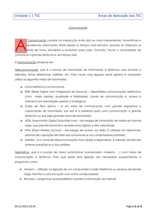Unidade 1 | TIC                                                     Áreas de Aplicação das TIC


                                              Comunicação




A
          Comunicação consiste na interacção entre dois ou mais intervenientes, transmitindo e
         recebendo informação. Existe desde os tempos mais remotos, quando se utilizavam os
         sinais de fumo, bandeiras e evoluindo para luzes. Contudo, houve a necessidade de
comunicar a grande distância e, em tempo real.

A Comunicação divide-se em:

Telecomunicação, que é o serviço de transmissão de informação à distância, que envolve a
televisão, linhas telefónicas, satélites, etc. Para haver uma ligação deste género é necessário
utilizar os seguintes meios de transmissão:

        Linha telefónica convencional;
        RDIS (Rede Digital com Integração de Serviços) – disponibiliza comunicações telefónicas
        (com    maior rapidez, qualidade e fiabilidade), canais de comunicação e, acesso á
        Internet (com velocidade superior à analógica);
        Cabo de fibra óptica – é um meio de comunicação com grande segurança e
        capacidade de transmissão, por isso é o preferido para uma comunicação a grande
        distância ou que exija grandes taxas de transmissão.
        ADSL (Asymmetric Digital Subscriber Line) – tecnologia de transmissão de dados em banda
        larga, que permite transmitir e receber sinais digitais a alta velocidade.
        FWA (Fixed Wireless Access) – tecnologia de acesso via rádio. É utilizado em telemóveis,
        sistemas de captação de rádio dos automóveis e nos computadores portáteis;
        Satélite – é o canal de telecomunicação mais rápido e dispendioso. É utilizado através das
        antenas parabólicas e dos satélites.

Telemática, que é a junção de meios automáticos (computador, modems, …) com meios de
comunicação à distância. Para que exista esta ligação são necessários equipamentos e
programas como:

       Modem – utilizado na ligação de um computador à rede telefónica ou serviços de banda
       larga. Permite a comunicação com outros computadores;
       Browsers – programas que possibilitam aceder à informação da Internet.




09-12-2012 23:24                                                                      Página 6 de 9
 